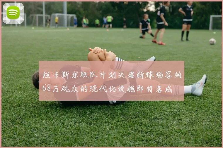 纽卡斯尔联队计划兴建新球场容纳68万观众的现代化设施即将落成