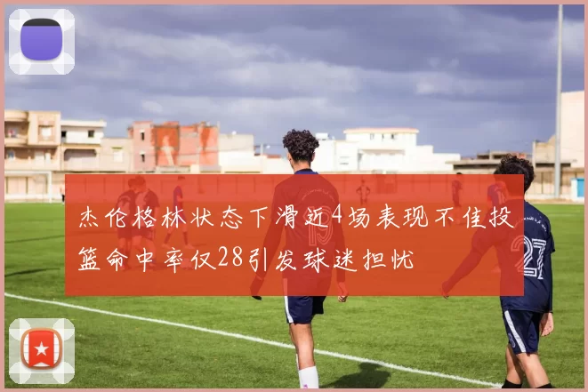 杰伦格林状态下滑近4场表现不佳投篮命中率仅28引发球迷担忧