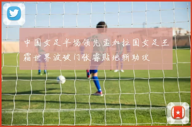 中国女足半场领先孟加拉国女足王霜世界波破门张睿贴地斩助攻