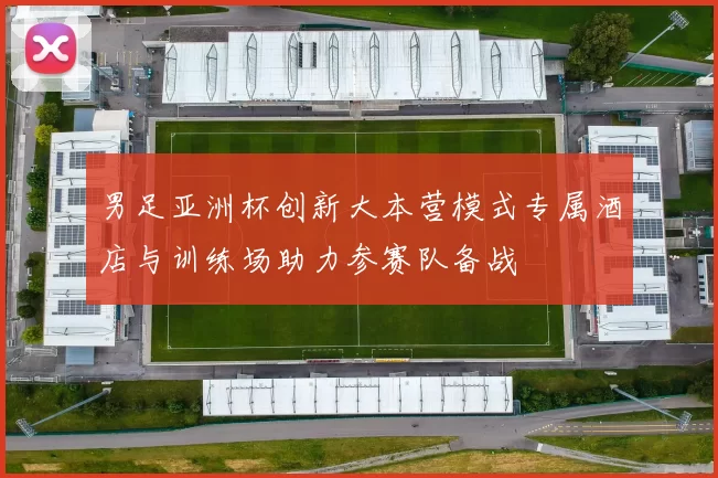 男足亚洲杯创新大本营模式专属酒店与训练场助力参赛队备战