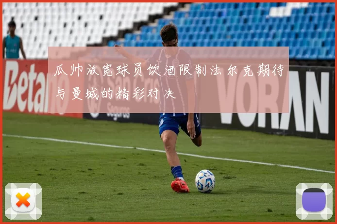 瓜帅放宽球员饮酒限制法尔克期待与曼城的精彩对决