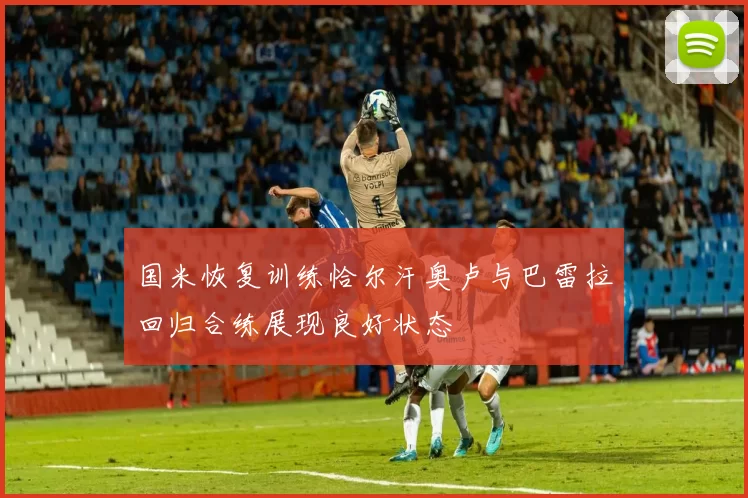 国米恢复训练恰尔汗奥卢与巴雷拉回归合练展现良好状态